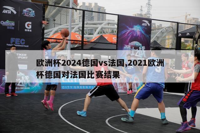 欧洲杯2024德国vs法国,2021欧洲杯德国对法国比赛结果