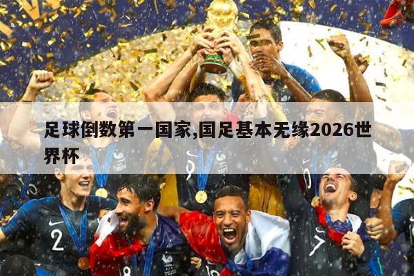 足球倒数第一国家,国足基本无缘2026世界杯