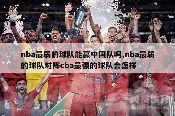 nba最弱的球队能赢中国队吗,nba最弱的球队对阵cba最强的球队会怎样