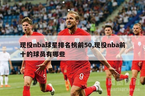 现役nba球星排名榜前50,现役nba前十的球员有哪些